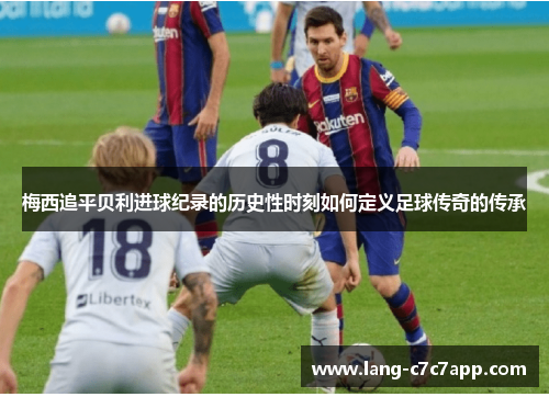 梅西追平贝利进球纪录的历史性时刻如何定义足球传奇的传承 梅西追平贝利进球纪录的历史性时刻如何定义足球传奇的传承