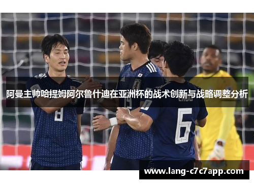 阿曼主帅哈提姆阿尔鲁什迪在亚洲杯的战术创新与战略调整分析