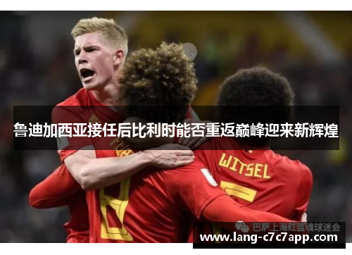 鲁迪加西亚接任后比利时能否重返巅峰迎来新辉煌 鲁迪加西亚接任后比利时能否重返巅峰迎来新辉煌